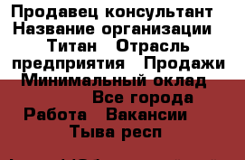 Продавец-консультант › Название организации ­ Титан › Отрасль предприятия ­ Продажи › Минимальный оклад ­ 15 000 - Все города Работа » Вакансии   . Тыва респ.